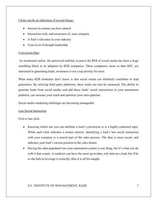 S.V. INSTITUTE OF MANAGEMENT, KADI 7
Clicks can be an indication of several things:
 Interest in content you have shared
 Interaction with, and awareness of, your company
 A lead’s relevance to your industry
 Your level of thought leadership
Conversion Data
As mentioned earlier, the perceived inability to prove the ROI of social media has been a huge
stumbling block in its adoption by B2B companies. These companies, more so than B2C, are
interested in generating leads; awareness is not a top priority for most.
What many B2B marketers don’t know is that social media can definitely contribute to lead
generation. By utilizing third party platforms, these leads can also be measured. The ability to
generate leads from social media, and add those leads’ social interactions to your automation
platform, can increase your reach and optimize your sales pipeline.
Social media marketing challenges are becoming manageable
Last Social Interaction
First or last click.
 Knowing which one you can attribute a lead’s conversion to is a highly contested topic.
While each click indicates a certain interest, identifying a lead’s last social interaction
with your company is a crucial part of the sales process. The data is more recent, and
indicates your lead’s current position in the sales funnel.
 Having this data populated into your automation system is one thing, but it’s what you do
with it that counts. A marketer can have the most up-to-date, rich data on a lead, but if he
or she fails to leverage it correctly, then it is all for naught.
 
