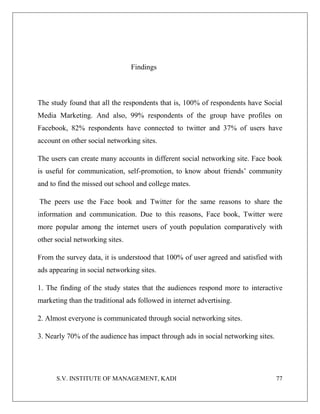 S.V. INSTITUTE OF MANAGEMENT, KADI 77
Findings
The study found that all the respondents that is, 100% of respondents have Social
Media Marketing. And also, 99% respondents of the group have profiles on
Facebook, 82% respondents have connected to twitter and 37% of users have
account on other social networking sites.
The users can create many accounts in different social networking site. Face book
is useful for communication, self-promotion, to know about friends’ community
and to find the missed out school and college mates.
The peers use the Face book and Twitter for the same reasons to share the
information and communication. Due to this reasons, Face book, Twitter were
more popular among the internet users of youth population comparatively with
other social networking sites.
From the survey data, it is understood that 100% of user agreed and satisfied with
ads appearing in social networking sites.
1. The finding of the study states that the audiences respond more to interactive
marketing than the traditional ads followed in internet advertising.
2. Almost everyone is communicated through social networking sites.
3. Nearly 70% of the audience has impact through ads in social networking sites.
 