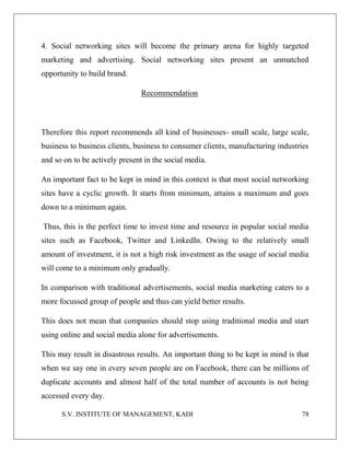 S.V. INSTITUTE OF MANAGEMENT, KADI 78
4. Social networking sites will become the primary arena for highly targeted
marketing and advertising. Social networking sites present an unmatched
opportunity to build brand.
Recommendation
Therefore this report recommends all kind of businesses- small scale, large scale,
business to business clients, business to consumer clients, manufacturing industries
and so on to be actively present in the social media.
An important fact to be kept in mind in this context is that most social networking
sites have a cyclic growth. It starts from minimum, attains a maximum and goes
down to a minimum again.
Thus, this is the perfect time to invest time and resource in popular social media
sites such as Facebook, Twitter and LinkedIn. Owing to the relatively small
amount of investment, it is not a high risk investment as the usage of social media
will come to a minimum only gradually.
In comparison with traditional advertisements, social media marketing caters to a
more focussed group of people and thus can yield better results.
This does not mean that companies should stop using traditional media and start
using online and social media alone for advertisements.
This may result in disastrous results. An important thing to be kept in mind is that
when we say one in every seven people are on Facebook, there can be millions of
duplicate accounts and almost half of the total number of accounts is not being
accessed every day.
 