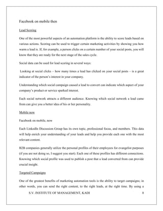 S.V. INSTITUTE OF MANAGEMENT, KADI 8
Facebook on mobile then
Lead Scoring
One of the most powerful aspects of an automation platform is the ability to score leads based on
various actions. Scoring can be used to trigger certain marketing activities by showing you how
warm a lead is. If, for example, a person clicks on a certain number of your social posts, you will
know that they are ready for the next stage of the sales cycle.
Social data can be used for lead scoring in several ways:
Looking at social clicks – how many times a lead has clicked on your social posts – is a great
indicator of the person’s interest in your company.
Understanding which social campaign caused a lead to convert can indicate which aspect of your
company’s product or service sparked interest.
Each social network attracts a different audience. Knowing which social network a lead came
from can give you a better idea of his or her personality.
Mobile now
Facebook on mobile, now
Each LinkedIn Discussion Group has its own topic, professional focus, and members. This data
will help enrich your understanding of your leads and help you provide each one with the most
relevant content.
B2B companies generally utilize the personal profiles of their employees for evangelist purposes
(if you are not doing so, I suggest you start). Each one of these profiles has different connections.
Knowing which social profile was used to publish a post that a lead converted from can provide
crucial insight.
Targeted Campaigns
One of the greatest benefits of marketing automation tools is the ability to target campaigns; in
other words, you can send the right content, to the right leads, at the right time. By using a
 