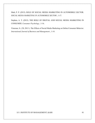S.V. INSTITUTE OF MANAGEMENT, KADI 81
Shah, P. P. (2015). ROLE OF SOCIAL MEDIA MARKETING IN AUTOMOBILE SECTOR.
SOCIAL MEDIA MARKETING IN AUTOMOBILE SECTOR , 1-17.
Stephen, A. T. (2015). THE ROLE OF DIGITAL AND SOCIAL MEDIA MARKETING IN
CONSUMER. Consumer Psychology , 1-16.
Vinerean, S. ( 20, 2013 ). The Effects of Social Media Marketing on Online Consumer Behavior.
International Journal of Business and Management , 1-14.
 