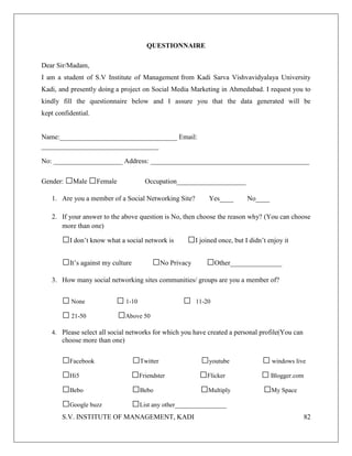 S.V. INSTITUTE OF MANAGEMENT, KADI 82
QUESTIONNAIRE
Dear Sir/Madam,
I am a student of S.V Institute of Management from Kadi Sarva Vishvavidyalaya University
Kadi, and presently doing a project on Social Media Marketing in Ahmedabad. I request you to
kindly fill the questionnaire below and I assure you that the data generated will be
kept confidential.
Name:__________________________________ Email:
__________________________________
No: ____________________ Address: ______________________________________________
Gender: □Male □Female Occupation____________________
1. Are you a member of a Social Networking Site? Yes____ No____
2. If your answer to the above question is No, then choose the reason why? (You can choose
more than one)
□I don’t know what a social network is □I joined once, but I didn’t enjoy it
□It’s against my culture □No Privacy □Other_______________
3. How many social networking sites communities/ groups are you a member of?
□None □1-10 □ 11-20
□21-50 □Above 50
4. Please select all social networks for which you have created a personal profile(You can
choose more than one)
□Facebook □Twitter □youtube □windows live
□Hi5 □Friendster □Flicker □Blogger.com
□Bebo □Bebo □Multiply □My Space
□Google buzz □List any other_______________
 