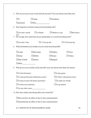 S.V. INSTITUTE OF MANAGEMENT, KADI 83
5. How do you access your social network account? (You can choose more than one)
□Pc □Laptop □Smartphone
□ipaid/ipod □Other_______________
6. How long have you been using social networking sites?
□Less than a month □1-6 Month □7Month to a year □More than a
year
7. On average, how much time do you spend daily on a social networking sites?
□Less than 1 hour □1-12 hrs per day □13-24 hrs per day
8. What information you include on your social network profile?
□E.mail □Real name □Hobbies □Town
□Status □Mobile □Picture □Videos
□Date of birth □Interest □Religion
□Other_______________
9. Why do you use an online social network? (you can choose more than one choice)
□To find information □To play games
□To make professional and Business contact □To Share videos/picture/music
□To keep in touch with family and friend’s □To make new friends
□To share your experience □To get opinion
□List any other reason_______________
10. How does online networking affect your social life?
□Does not have an effect on face to face communication
□Somewhat has an effect on face to face communication
 