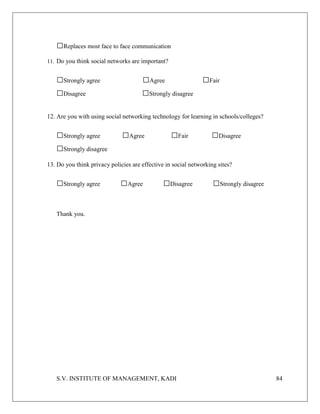 S.V. INSTITUTE OF MANAGEMENT, KADI 84
□Replaces most face to face communication
11. Do you think social networks are important?
□Strongly agree □Agree □Fair
□Disagree □Strongly disagree
12. Are you with using social networking technology for learning in schools/colleges?
□Strongly agree □Agree □Fair □Disagree
□Strongly disagree
13. Do you think privacy policies are effective in social networking sites?
□Strongly agree □Agree □Disagree □Strongly disagree
Thank you.
 