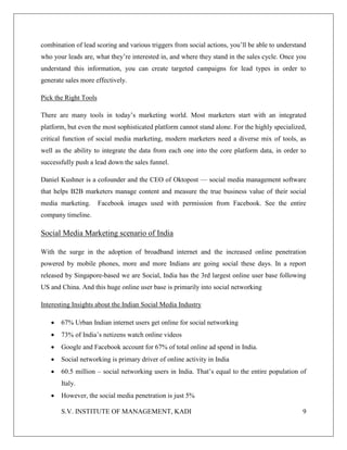 S.V. INSTITUTE OF MANAGEMENT, KADI 9
combination of lead scoring and various triggers from social actions, you’ll be able to understand
who your leads are, what they’re interested in, and where they stand in the sales cycle. Once you
understand this information, you can create targeted campaigns for lead types in order to
generate sales more effectively.
Pick the Right Tools
There are many tools in today’s marketing world. Most marketers start with an integrated
platform, but even the most sophisticated platform cannot stand alone. For the highly specialized,
critical function of social media marketing, modern marketers need a diverse mix of tools, as
well as the ability to integrate the data from each one into the core platform data, in order to
successfully push a lead down the sales funnel.
Daniel Kushner is a cofounder and the CEO of Oktopost — social media management software
that helps B2B marketers manage content and measure the true business value of their social
media marketing. Facebook images used with permission from Facebook. See the entire
company timeline.
Social Media Marketing scenario of India
With the surge in the adoption of broadband internet and the increased online penetration
powered by mobile phones, more and more Indians are going social these days. In a report
released by Singapore-based we are Social, India has the 3rd largest online user base following
US and China. And this huge online user base is primarily into social networking
Interesting Insights about the Indian Social Media Industry
 67% Urban Indian internet users get online for social networking
 73% of India’s netizens watch online videos
 Google and Facebook account for 67% of total online ad spend in India.
 Social networking is primary driver of online activity in India
 60.5 million – social networking users in India. That’s equal to the entire population of
Italy.
 However, the social media penetration is just 5%
 