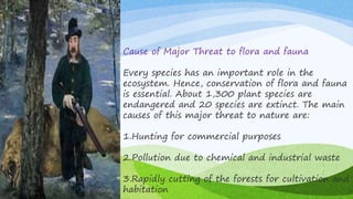 Cause of Major Threat to flora and fauna
Every species has an important role in the
ecosystem. Hence, conservation of flora and fauna
is essential. About 1,300 plant species are
endangered and 20 species are extinct. The main
causes of this major threat to nature are:
1.Hunting for commercial purposes
2.Pollution due to chemical and industrial waste
3.Rapidly cutting of the forests for cultivation and
habitation
 