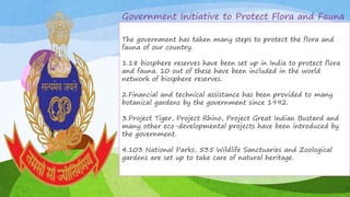 Government Initiative to Protect Flora and Fauna
The government has taken many steps to protect the flora
and fauna of our country.
1.18 biosphere reserves have been set up in India to protect
flora and fauna. 10 out of these have been included in the
world network of biosphere reserves.
2.Financial and technical assistance has been provided to
many botanical gardens by the government since 1992.
3.Project Tiger, Project Rhino, Project Great Indian Bustard
and many other eco-developmental projects have been
introduced by the government.
4.103 National Parks, 535 Wildlife Sanctuaries and
Zoological gardens are set up to take care of natural
heritage.
This Photo by Unknown Author is licensed under
CC BY-SA
The government has taken many steps to protect the flora and
fauna of our country.
1.18 biosphere reserves have been set up in India to protect flora
and fauna. 10 out of these have been included in the world
network of biosphere reserves.
2.Financial and technical assistance has been provided to many
botanical gardens by the government since 1992.
3.Project Tiger, Project Rhino, Project Great Indian Bustard and
many other eco-developmental projects have been introduced by
the government.
4.103 National Parks, 535 Wildlife Sanctuaries and Zoological
gardens are set up to take care of natural heritage.
 
