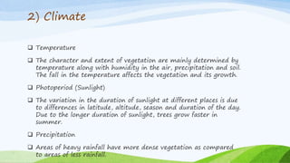 2) Climate
 Temperature
 The character and extent of vegetation are mainly determined by
temperature along with humidity in the air, precipitation and soil.
The fall in the temperature affects the vegetation and its growth.
 Photoperiod (Sunlight)
 The variation in the duration of sunlight at different places is due
to differences in latitude, altitude, season and duration of the day.
Due to the longer duration of sunlight, trees grow faster in
summer.
 Precipitation
 Areas of heavy rainfall have more dense vegetation as compared
to areas of less rainfall.
 