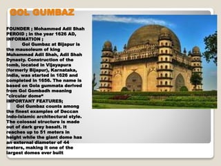GOL GUMBAZ
FOUNDER ; Mohammed Adil Shah
PEROID ; in the year 1626 AD,
INFORMATION ;
Gol Gumbaz at Bijapur is
the mausoleum of king
Muhammad Adil Shah, Adil Shah
Dynasty. Construction of the
tomb, located in Vijayapura
(formerly Bijapur), Karnataka,
India, was started in 1626 and
completed in 1656. The name is
based on Gola gummata derived
from Gol Gombadh meaning
"circular dome“
IMPORTANT FEATURES;
Gol Gumbaz counts among
the finest examples of Deccan
Indo-Islamic architectural style.
The colossal structure is made
out of dark grey basalt. It
reaches up to 51 meters in
height while the giant dome has
an external diameter of 44
meters, making it one of the
largest domes ever built
 