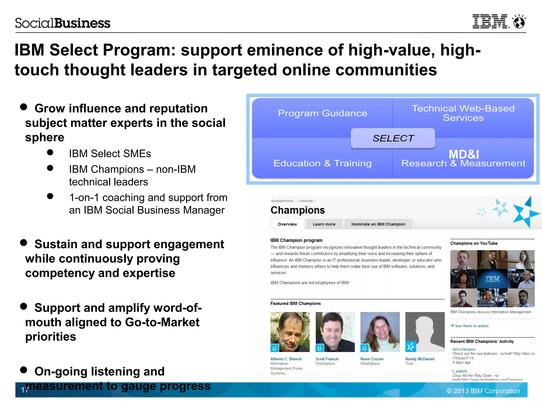 © 2013 IBM Corporation17
IBM Select Program: support eminence of high-value, high-
touch thought leaders in targeted online communities
 Grow influence and reputation
subject matter experts in the social
sphere
 IBM Select SMEs
 IBM Champions – non-IBM
technical leaders
 1-on-1 coaching and support from
an IBM Social Business Manager
 Sustain and support engagement
while continuously proving
competency and expertise
 Support and amplify word-of-
mouth aligned to Go-to-Market
priorities
 On-going listening and
measurement to gauge progress
MD&I
 