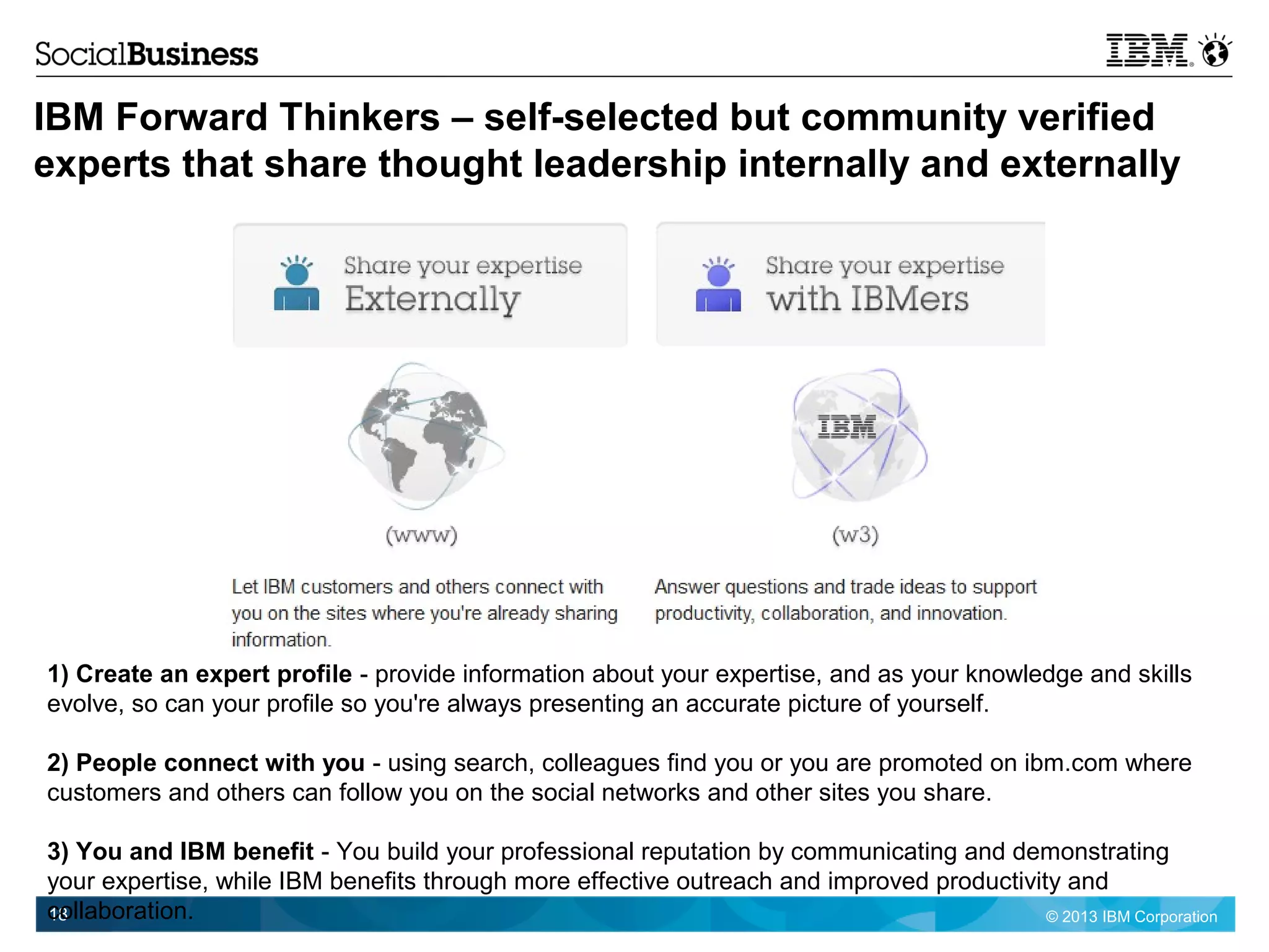 © 2013 IBM Corporation18
IBM Forward Thinkers – self-selected but community verified
experts that share thought leadership internally and externally
1) Create an expert profile - provide information about your expertise, and as your knowledge and skills
evolve, so can your profile so you're always presenting an accurate picture of yourself.
2) People connect with you - using search, colleagues find you or you are promoted on ibm.com where
customers and others can follow you on the social networks and other sites you share.
3) You and IBM benefit - You build your professional reputation by communicating and demonstrating
your expertise, while IBM benefits through more effective outreach and improved productivity and
collaboration.
 