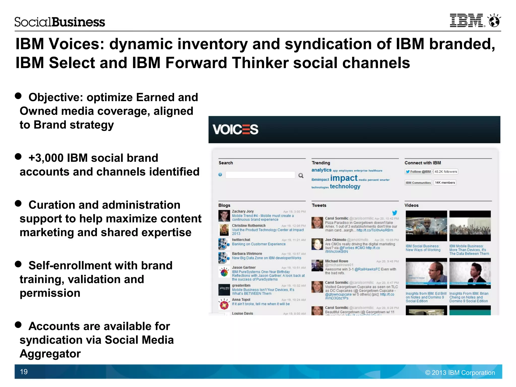 © 2013 IBM Corporation19
IBM Voices: dynamic inventory and syndication of IBM branded,
IBM Select and IBM Forward Thinker social channels
 Objective: optimize Earned and
Owned media coverage, aligned
to Brand strategy
 +3,000 IBM social brand
accounts and channels identified
 Curation and administration
support to help maximize content
marketing and shared expertise
 Self-enrollment with brand
training, validation and
permission
 Accounts are available for
syndication via Social Media
Aggregator
 