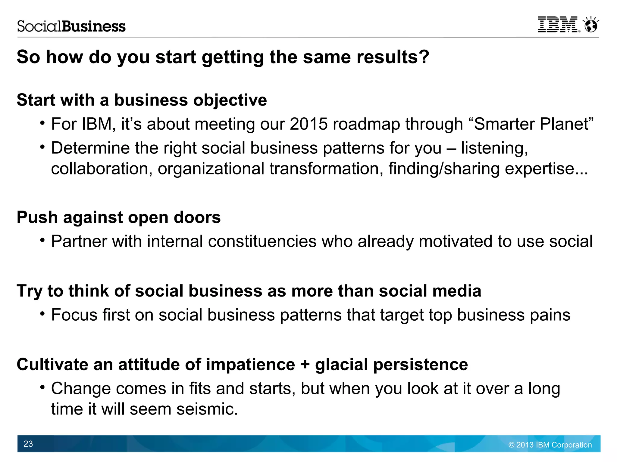 © 2013 IBM Corporation23
So how do you start getting the same results?
Start with a business objective
• For IBM, it’s about meeting our 2015 roadmap through “Smarter Planet”
• Determine the right social business patterns for you – listening,
collaboration, organizational transformation, finding/sharing expertise...
Push against open doors
• Partner with internal constituencies who already motivated to use social
Try to think of social business as more than social media
• Focus first on social business patterns that target top business pains
Cultivate an attitude of impatience + glacial persistence
• Change comes in fits and starts, but when you look at it over a long
time it will seem seismic.
 