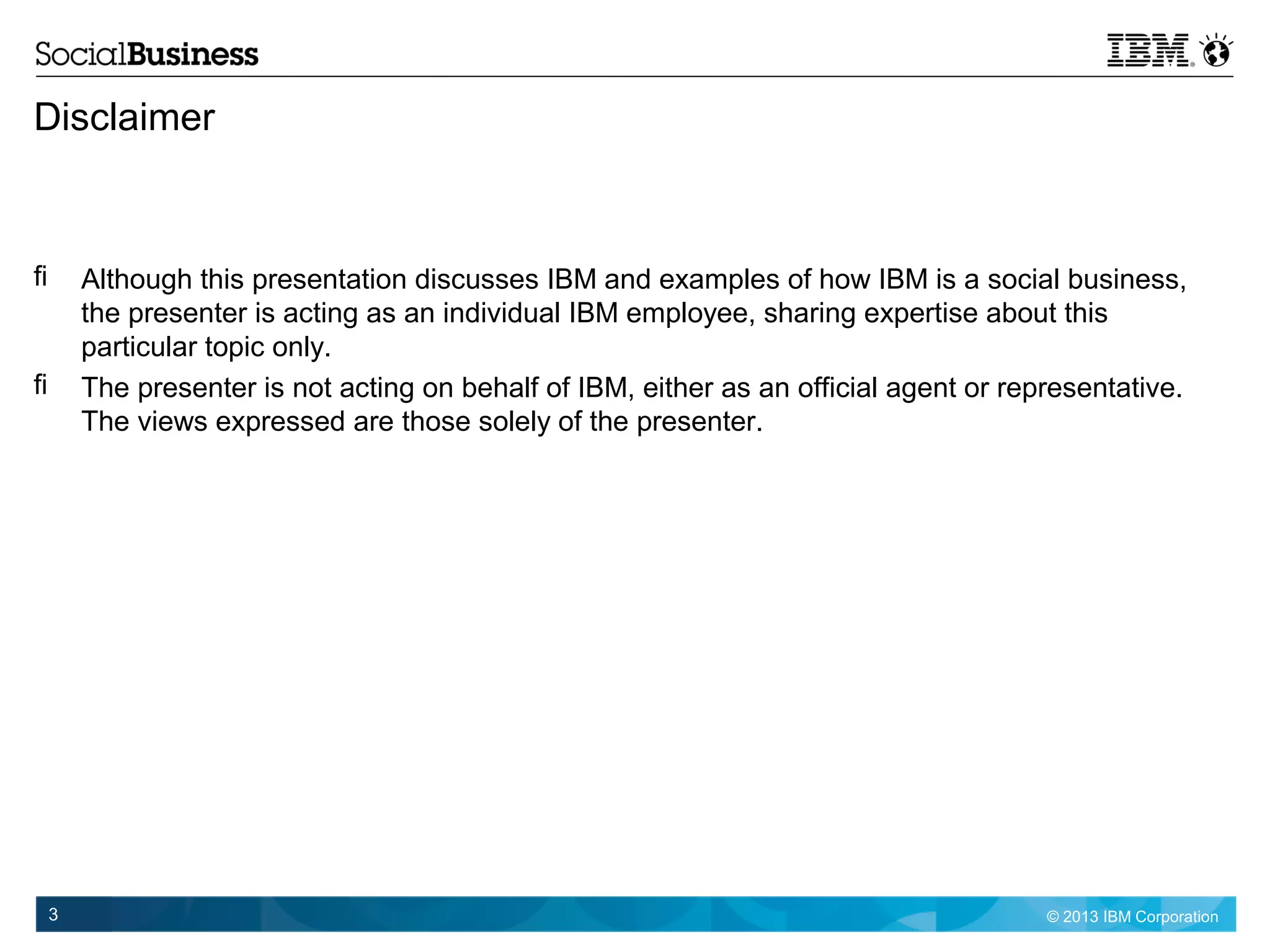 © 2013 IBM Corporation3
Disclaimer
 Although this presentation discusses IBM and examples of how IBM is a social business,
the presenter is acting as an individual IBM employee, sharing expertise about this
particular topic only.
 The presenter is not acting on behalf of IBM, either as an official agent or representative.
The views expressed are those solely of the presenter.
 