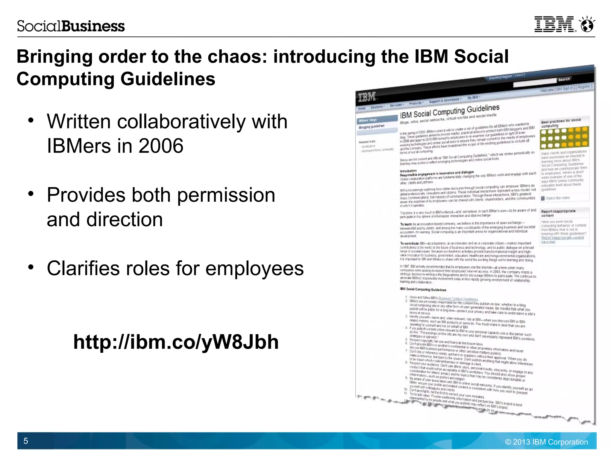 © 2013 IBM Corporation5
Bringing order to the chaos: introducing the IBM Social
Computing Guidelines
http://ibm.co/yW8Jbh
• Written collaboratively with
IBMers in 2006
• Provides both permission
and direction
• Clarifies roles for employees
 