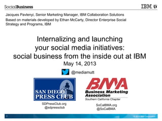 © 2013 IBM Corporation1
Internalizing and launching
your social media initiatives:
social business from the inside out at IBM
May 14, 2013
Jacques Pavlenyi, Senior Marketing Manager, IBM Collaboration Solutions
Based on materials developed by Ethan McCarty, Director Enterprise Social
Strategy and Programs, IBM
@mediamutt
SDPressClub.org
@sdpressclub
SoCalBMA.org
@SoCalBMA
 