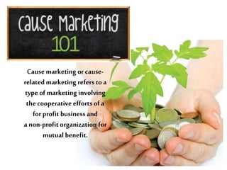 Cause marketing or causerelated marketing refers to a
type of marketing involving
the cooperative efforts of a
for profit business and
a non-profit organization for
mutual benefit.

 