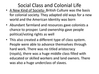 Social Class and Colonial Life

• A New Kind of Society- British Culture was the basis
for colonial society. They adapted old ways for a new
world and the American Identity was born
• Abundant farmland and resources gave colonists a
chance to prosper. Land ownership gave people
political/voting rights as well
• This also created a different type of class system.
People were able to advance themselves through
hard work. There was no titled aristocracy
(royals), there was a huge middle class filled with
educated or skilled workers and land owners. There
was also a huge underclass of slaves.

 