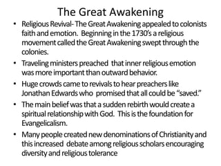 The Great Awakening

• Religious Revival- The Great Awakening appealed to colonists
faith and emotion. Beginning in the 1730’s a religious
movement called the Great Awakening swept through the
colonies.
• Traveling ministers preached that inner religious emotion
was more important than outward behavior.
• Huge crowds came to revivals to hear preachers like
Jonathan Edwards who promised that all could be “saved.”
• The main belief was that a sudden rebirth would create a
spiritual relationship with God. This is the foundation for
Evangelicalism.
• Many people created new denominations of Christianity and
this increased debate among religious scholars encouraging
diversity and religious tolerance

 