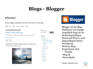Blogs - Blogger

Blogger ist die BlogPlattform von Google.
Angeblich liegt sie im
deutschsprachigen
Raum auf Platz 2, weit
abgeschlagen hinter
Wordpress.
Weitere BlogProgramme sind
- Tumblr
-blog.de
-Serendipity
(Quelle: blogscoop.net)

 