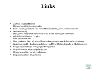 Links












Austrian Internet Monitor
http://www.integral.co.at/de/aim/
Social Media Agentur mit sehr vielen Statistiken http://www.socialbakers.com
Web-Monitoring
http://www.web2watch.com/studie-social-media-nutzung-in-osterreich/
Offizielle Statistiken zu Google+
www.circlecount.com
Liste von Öster. Blogs mit quantifizierten Bewertungen www.kollermedia.at/topblogs
Sprachrohr der IT-, Telekommunikations- und Neue-Medien-Branche in DE: Bitkom.org
Google-Suche in Blogs: www.google.at/blogsearch
Bloginsiderinfos: www.gumpelmaier.net
Blogsuchmaschine: www.icerocket.com
Blogsuchmaschine: Blognetz.com

 