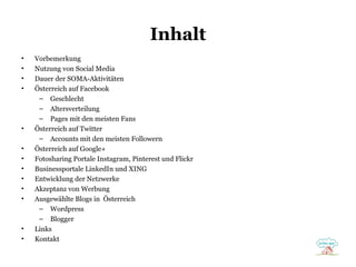 Inhalt
•
•
•
•

•
•
•
•
•
•
•

•
•

Vorbemerkung
Nutzung von Social Media
Dauer der SOMA-Aktivitäten
Österreich auf Facebook
– Geschlecht
– Altersverteilung
– Pages mit den meisten Fans
Österreich auf Twitter
– Accounts mit den meisten Followern
Österreich auf Google+
Fotosharing Portale Instagram, Pinterest und Flickr
Businessportale LinkedIn und XING
Entwicklung der Netzwerke
Akzeptanz von Werbung
Ausgewählte Blogs in Österreich
– Wordpress
– Blogger
Links
Kontakt

 