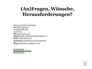 (An)Fragen, Wünsche,
Herausforderungen?
Alexandra Fiedler-Lehmann
Die Kleine Agentur
Loudonstraße 25B
1140 Wien
Tel: 0676/520 54 64
Email: fiedler-lehmann@kleineagentur.at
Web: kleineagentur.at
Facebook: facebook.com/kleineagentur
Blog: fliederherz.wordpress.com

 