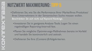 KONTEXTB2B

Nutzwert Maximierung: tipp 5
• Deﬁnieren Sie, wie Sie die Performance Ihrer Marke/Ihres Produktes/
Ihres Unternehmens in der Semantischen Suche messen wollen.
Beschränken Sie sich nicht auf Keyword Rankings. 	

• lnvestieren Sie in geeignete Analyse-Tools. Legen Sie einen
regelmäßigen Reporting-Intervall fest. 	

• Planen Sie mögliche Optimierungs-Maßnahmen bereits im Vorfeld
und handeln Sie kontinuierlich und zeitnah. 	

• Deﬁnieren Sie Ihre (Content-)Erfolgskriterien.

 