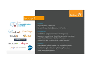 factory42
Eckdaten
Gegründet 2007, 30 Mitarbeiter
Büros in München, Berlin, Düsseldorf und Frankfurt
Kompetenzen
Geschäftsziel- und prozessorientieter Beratungsansatz
Realisierung anspruchsvoller Cloud Lösungen für den international
ausgerichteten Mittelstand und erfolgreiche Marken
Erfahrung aus über 400 erfolgreichen Projekten weltweit
Lösungen
CRM: Vertriebs-, Partner-, Projekt- und Service-Management
Email-Marketing, Social Marketing, Marketing Automation
Mobile Apps, Cloud Integration


 