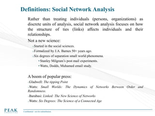 Definitions: Social Network Analysis
Rather than treating individuals (persons, organizations) as
discrete units of analysis, social network analysis focuses on how
the structure of ties (links) affects individuals and their
relationships.
Not a new science:
oStarted

in the social sciences.
oFormalized by J.A. Barnes 50+ years ago.
oSix degrees of separation small world phenomena.
• Stanley Milgram’s post mail experiments.
• Watts, Dodds, Muhamed email study.

A boom of popular press:
oGladwell:

The tipping Point
oWatts: Small Worlds: The Dynamics of Networks Berween Order and
Randomness.
oBarabasi: Linked: The New Science of Networks
oWatts: Six Degrees: The Science of a Connected Age
Confidential - not for redistribution

 