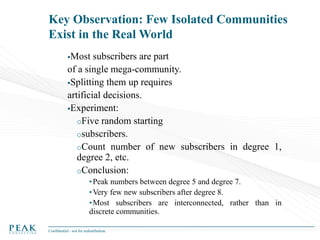 Key Observation: Few Isolated Communities
Exist in the Real World
Most

subscribers are part
of a single mega-community.
Splitting them up requires
artificial decisions.
Experiment:
oFive random starting
osubscribers.
oCount number of new subscribers in degree 1,
degree 2, etc.
oConclusion:
• Peak numbers between degree 5 and degree 7.
• Very few new subscribers after degree 8.
• Most subscribers are interconnected, rather than in
discrete communities.
Confidential - not for redistribution

 