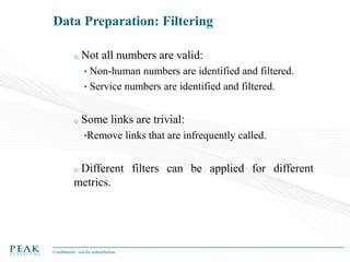 Data Preparation: Filtering
o

Not all numbers are valid:
•

Non-human numbers are identified and filtered.
• Service numbers are identified and filtered.
o

Some links are trivial:
•Remove

links that are infrequently called.

Different filters can be applied for different
metrics.
o

Confidential - not for redistribution

 