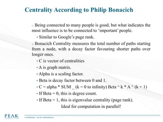 Centrality According to Philip Bonacich
Being connected to many people is good, but what indicates the
most influence is to be connected to ‘important’ people.
• Similar to Google’s page rank.
o Bonacich Centrality measures the total number of paths starting
from a node, with a decay factor favouring shorter paths over
longer ones.
• C is vector of centralities
• A is graph matrix.
• Alpha is a scaling factor.
• Beta is decay factor between 0 and 1.
• C = alpha * SUM _ (k = 0 to infinity) Beta ^ k * A ^ (k + 1)
• If Beta = 0, this is degree count.
• If Beta = 1, this is eigenvalue centrality (page rank).
Ideal for computation in parallel!
o

Confidential - not for redistribution

 