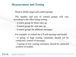 Measurement and Testing
o

Need to define target and control groups.

The number and size of control groups will vary
according to the effect being testing:
• Control group for direct take up.
• Control group for viral take up.
• Control groups for different messages.
o

o

For example: to control for a X-sell message and model
• A group of high scoring customers should not be
contacted ( control of message).
• A group of low scoring customers should be contacted
(control of model).

Confidential - not for redistribution

 