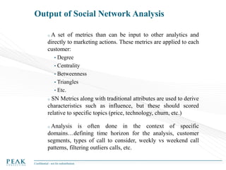 Output of Social Network Analysis
oA

set of metrics than can be input to other analytics and
directly to marketing actions. These metrics are applied to each
customer:
•

Degree
• Centrality
• Betweenness
• Triangles
• Etc.

SN Metrics along with traditional attributes are used to derive
characteristics such as influence, but these should scored
relative to specific topics (price, technology, churn, etc.)
o

o Analysis

is often done in the context of specific
domains…defining time horizon for the analysis, customer
segments, types of call to consider, weekly vs weekend call
patterns, filtering outliers calls, etc.
Confidential - not for redistribution

 