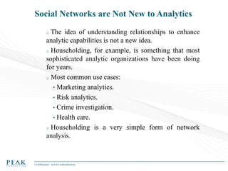 Social Networks are Not New to Analytics
The idea of understanding relationships to enhance
analytic capabilities is not a new idea.
o Householding, for example, is something that most
sophisticated analytic organizations have been doing
for years.
o Most common use cases:
• Marketing analytics.
• Risk analytics.
• Crime investigation.
• Health care.
o Householding is a very simple form of network
analysis.
o

Confidential - not for redistribution

 