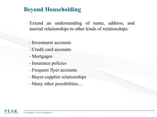 Beyond Householding
Extend an understanding of name, address, and
marital relationships to other kinds of relationships:
Investment accounts
• Credit card accounts
• Mortgages
• Insurance policies
• Frequent flyer accounts
• Buyer-supplier relationships
• Many other possibilities…
•

Confidential - not for redistribution

 