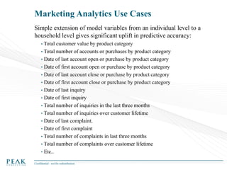 Marketing Analytics Use Cases
Simple extension of model variables from an individual level to a
household level gives significant uplift in predictive accuracy:
• Total

customer value by product category
• Total number of accounts or purchases by product category
• Date of last account open or purchase by product category
• Date of first account open or purchase by product category
• Date of last account close or purchase by product category
• Date of first account close or purchase by product category
• Date of last inquiry
• Date of first inquiry
• Total number of inquiries in the last three months
• Total number of inquiries over customer lifetime
• Date of last complaint.
• Date of first complaint
• Total number of complaints in last three months
• Total number of complaints over customer lifetime
• Etc..
Confidential - not for redistribution

 