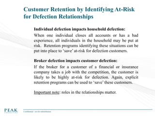 Customer Retention by Identifying At-Risk
for Defection Relationships
Individual defection impacts household defection:
When one individual closes all accounts or has a bad
experience, all individuals in the household may be put at
risk. Retention programs identifying these situations can be
put into place to ‘save’ at-risk for defection customers.
Broker defection impacts customer defection:
If the broker for a customer of a financial or insurance
company takes a job with the competition, the customer is
likely to be highly at-risk for defection. Again, explicit
retention programs can be used to ‘save’ these customers.
Important note: roles in the relationships matter.

Confidential - not for redistribution

 