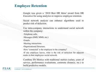 Employee Retention
Google was given a ‘2010 Best HR Ideas’ award from HR
Executive for using analytics to improve employee retention.
Social network analysis can enhance algorithms used to
predict risk of defection.
Use intra-company interactions to understand social network
within the company:
•Telephone

calls.
•Messages (SMS, MMS, etc.)
•Emails.
•Meeting interactions.
•Organizational Structure.
•How ‘connected’ is the employee to the company?
•If one employee leaves, what is the risk of defection for adjacent
nodes in that employees social network.

Combine SN Metrics with traditional metrics (salary, years of
service, performance evaluations, commute distance, etc.) to
build predictive models.
Confidential - not for redistribution

 
