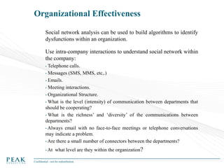 Organizational Effectiveness
Social network analysis can be used to build algorithms to identify
dysfunctions within an organization.
Use intra-company interactions to understand social network within
the company:
Telephone calls.
• Messages (SMS, MMS, etc,.)
• Emails.
• Meeting interactions.
• Organizational Structure.
• What is the level (intensity) of communication between departments that
should be cooperating?
• What is the richness’ and ‘diversity’ of the communications between
departments?
• Always email with no face-to-face meetings or telephone conversations
may indicate a problem.
• Are there a small number of connectors between the departments?
•

• At

what level are they within the organization?

Confidential - not for redistribution

 
