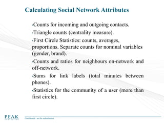 Calculating Social Network Attributes
•Counts

for incoming and outgoing contacts.
•Triangle counts (centrality measure).
•First Circle Statistics: counts, averages,
proportions. Separate counts for nominal variables
(gender, brand).
•Counts and ratios for neighbours on-network and
off-network.
•Sums for link labels (total minutes between
phones).
•Statistics for the community of a user (more than
first circle).

Confidential - not for redistribution

 