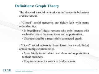 Definitions: Graph Theory
The shape of a social network can influence its behaviour
and usefulness.

“Closed” social networks are tightly knit with many
redundant ties.
• In-breeding of ideas: persons who only interact with
each other share the same ideas and opportunities.
• Characterized by a (near) fully connected graph.
o

“Open” social networks have loose ties (weak links)
across multiple communities.
• More likely to introduce new ideas and opportunities
to their members.
• Requires connector nodes to bridge across.
o

Confidential - not for redistribution

 