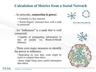 Calculation of Metrics from a Social Network
o

In networks, connection is power.
• Centrality is a key measure.
• “Social Degree” measures how well a node
is connected.

An “influencer” is a node that is well
connected.
o

•

Capable of propagating information to
lots of people via Word-of-Mouth
(Mouse).

There exist many measures to identify
the power to influence.
o

•

Depending on your data, some might be
easier to compute than others.
• Some might bring more useful information
than others.
Confidential - not for redistribution

 