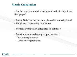 Metric Calculation
Social network metrics are calculated directly from
the ‘graph’.
o

Social Network metrics describe nodes and edges, and
attempt to give meaning to position.
o

o

Metrics are typically calculated in-database.

o

Metrics are created using scripts that use:
•

SQL for simple metrics.
• UDFs for complex metrics.

Confidential - not for redistribution

 