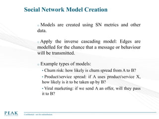 Social Network Model Creation
Models are created using SN metrics and other
data.
o

Apply the inverse cascading model: Edges are
modelled for the chance that a message or behaviour
will be transmitted.
o

o

Example types of models:
•

Churn risk: how likely is churn spread from A to B?
• Product/service spread: if A uses product/service X,
how likely is it to be taken up by B?
• Viral marketing: if we send A an offer, will they pass
it to B?

Confidential - not for redistribution

 
