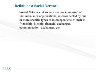 Definitions: Social Network
Social Network: A social structure composed of
individuals (or organizations) interconnected by one
or more specific types of interdependencies such as
friendship, kinship, financial exchanges,
communication exchanges, etc.

 