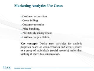 Marketing Analytics Use Cases
Customer acquisition.
o Cross Selling.
o Customer retention.
o Price bundling.
o Profitability management.
o Customer segmentation.
o

Key concept: Derive new variables for analytic
purposes based on characteristics and events related
to a group of individuals (social network) rather than
looking at individuals in isolation.

Confidential - not for redistribution

 