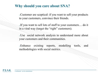 Why should you care about SNA?
oCustomer

are sceptical: if you want to sell your products
to your customers, convince their friends.
oIf

you want to sell lots of stuff to your customers… do it
in a viral way (target the “right” customers).
oUse

social network analysis to understand more about
your customers and their communities.
oEnhance

existing reports, modelling
methodologies with social metrics.

Confidential - not for redistribution

tools,

and

 