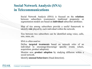 Social Network Analysis (SNA)
in Telecommunications
Social Network Analysis (SNA) is focused on the relations
between subscribers (customers); traditional propensity or
segmentation models are based on individual subscriber attributes.
Map of ties among subscribers provide a useful framework to
identify role played by each individual within the network.
Ties between two subscribers can be identified using voice, calls,
sms, mms, etc.

SNA is often used to:
Define targeted treatments based on network roles of an
individual to encourage/discourage specific events (churn,
acquisition, product adoption).
Monitor new product adoption by studying diffusion within a
social network.
Identify unusual behaviours (fraud detection).

Confidential - not for redistribution

 